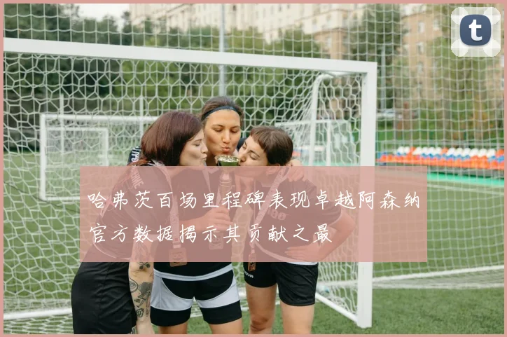 哈弗茨百场里程碑表现卓越阿森纳官方数据揭示其贡献之最