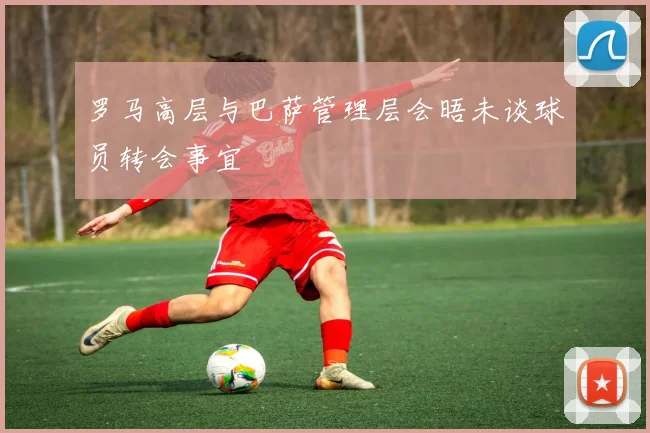罗马高层与巴萨管理层会晤未谈球员转会事宜