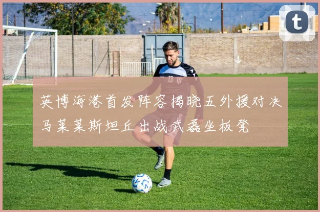 英博海港首发阵容揭晓五外援对决马莱莱斯坦丘出战武磊坐板凳