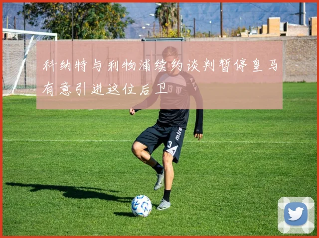 科纳特与利物浦续约谈判暂停皇马有意引进这位后卫