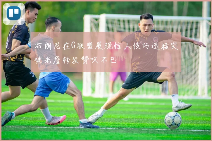 布朗尼在G联盟展现惊人技巧迅猛突破老詹转发赞叹不已