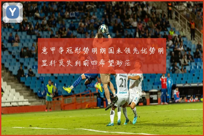 意甲争冠形势明朗国米领先优势明显科莫失利前四希望渺茫