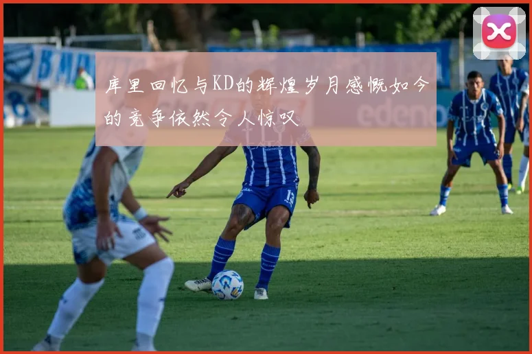库里回忆与KD的辉煌岁月感慨如今的竞争依然令人惊叹