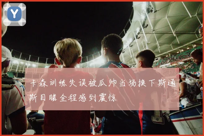 卡森训练失误被瓜帅当场换下斯通斯目睹全程感到震惊