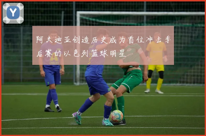 阿夫迪亚创造历史成为首位冲击季后赛的以色列篮球明星