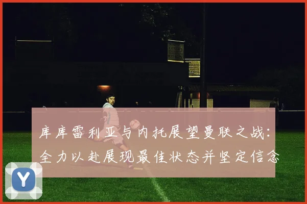 库库雷利亚与内托展望曼联之战：全力以赴展现最佳状态并坚定信念