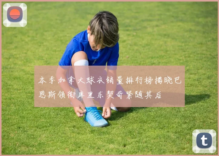 本季加拿大球衣销量排行榜揭晓巴恩斯领衔库里东契奇紧随其后