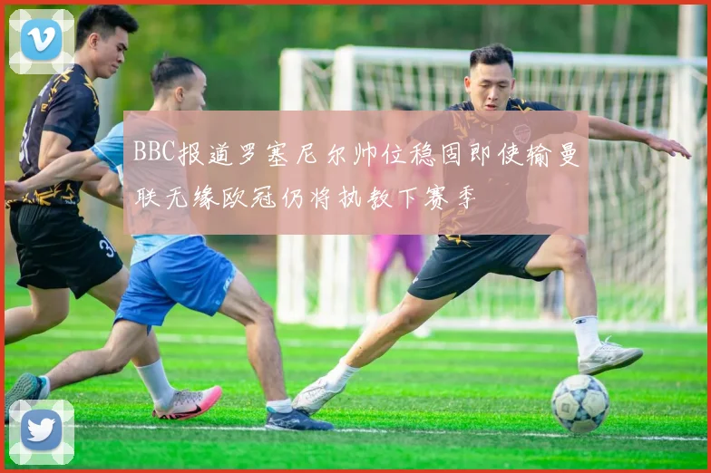 BBC报道罗塞尼尔帅位稳固即使输曼联无缘欧冠仍将执教下赛季